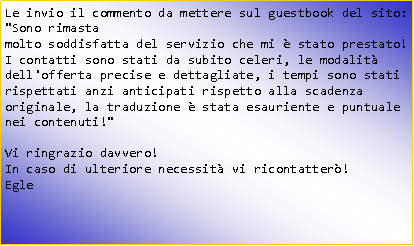 Casella di testo: Le invio il commento da mettere sul guestbook del sito:"Sono rimastamolto soddisfatta del servizio che mi  stato prestato!I contatti sono stati da subito celeri, le modalit dell'offerta precise e dettagliate, i tempi sono stati rispettati anzi anticipati rispetto alla scadenza originale, la traduzione  stata esauriente e puntuale nei contenuti!"Vi ringrazio davvero!In caso di ulteriore necessit vi ricontatter!Egle