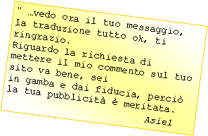 Casella di testo: " vedo ora il tuo messaggio, la traduzione tutto ok, ti ringrazio.Riguardo la richiesta di mettere il mio commento sul tuo sito va bene, seiin gamba e dai fiducia, perci la tua pubblicit  meritata.					Asiel