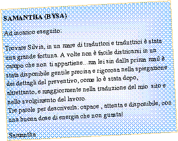 Casella di testo: SAMANTHA (BYSA)Ad incarico eseguito:Trovare Silvia, in un mare di traduttori e traduttrici � stata una grande fortuna. A volte non � facile districarsi in un campo che non &nbsp;ti appartiene...ma lei sin dalla prima mail � stata disponibile gentile precisa e rigorosa nella spiegazione dei dettagli del preventivo, come lo � stata dopo, altrettanto,&nbsp;e maggiormente&nbsp;nella traduzione del mio &nbsp;sito e nello svolgimento del lavoro.
Tre parole per descriverla: capace , attenta e disponibile, con una buona dose di energia che non guasta!Samantha