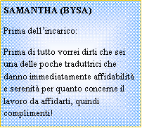 Casella di testo: SAMANTHA (BYSA)Prima dell�incarico:Prima di tutto vorrei dirti che sei una delle poche traduttrici che danno immediatamente affidabilit� e serenit� per quanto concerne il lavoro da affidarti, quindi complimenti!
