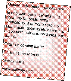 Casella di testo: Gentile dottoressa Franceschetti,la ringrazio per la celerita' e la cura che ha posto nella traduzione. Il servizio resoci e' stato molto apprezzato e terremo il suo nominativo in evidenza per il futuro.Grazie e cordiali salutiDr. Massimo MoroniGeoex s.a.s.www.edilitaly.com 