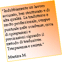 Casella di testo: "Indubbiamente un lavoro accurato, ben strutturato e di alta qualit. La traduttrice  molto professionale, sempre puntuale nelle scadenze, ricca di spiegazioni e precisazioni riguardo il metodo di traduzione. Trasparenza e seriet."  Martina M.