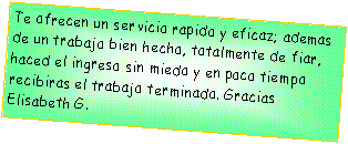 Casella di testo: Te ofrecen un servicio rapido y eficaz; ademas de un trabajo bien hecho, totalmente de fiar, haced el ingreso sin miedo y en poco tiempo recibiras el trabajo terminado. Gracias
Elisabeth G.