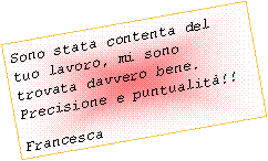 Casella di testo: Sono stata contenta del tuo lavoro, mi sono trovata davvero bene. Precisione e puntualit!!Francesca