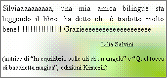 Casella di testo: Silviaaaaaaaaaa, una mia amica bilingue sta leggendo il libro, ha detto che  tradotto molto bene!!!!!!!!!!!!!!!!! Grazieeeeeeeeeeeeeeeeeeee					Lilia Salvini(autrice di In equilibrio sulle ali di un angelo e Quel tocco di bacchetta magica, edizioni Kimerik)