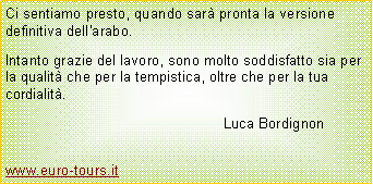 Casella di testo: Ci sentiamo presto, quando sar� pronta la versione definitiva dell'arabo.Intanto grazie del lavoro, sono molto soddisfatto sia per la qualit� che per la tempistica, oltre che per la tua cordialit�.							Luca Bordignon		www.euro-tours.it