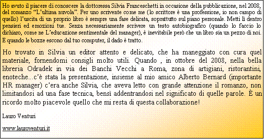 Casella di testo: Ho avuto il piacere di conoscere la dottoressa Silvia Franceschetti in occasione della pubblicazione, nel 2008, del romanzo Lultima nuvola. Per uno scrivente come me (lo scrittore  una professione, io non campo di quello) luscita di un proprio libro  sempre una fase delicata, soprattutto sul piano personale. Metti l dentro pensieri ed emozioni tue. Senza necessariamente scrivere un testo autobiografico (quando lo faccio lo dichiaro, come ne Leducazione sentimentale del manager),  inevitabile per che un libro sia un pezzo di noi. E quando le bozze escono dal tuo computer, il dado  tratto.Ho trovato in Silvia un editor attento e delicato, che ha maneggiato con cura quel materiale, fornendomi consigli molto utili. Quando , in ottobre del 2008, nella bella libreria Odradek in via dei Banchi Vecchi a Roma, zona di artigiani, ristorantini, enoteche...c stata la presentazione, insieme al mio amico Alberto Bernard (importante HR manager) cera anche Silvia, che aveva letto con grande attenzione il romanzo, non limitandosi ad una fase tecnica, bens addentrandosi nel significato di quelle parole.  un ricordo molto piacevole quello che mi resta di questa collaborazione!Lauro Venturiwww.lauroventuri.it